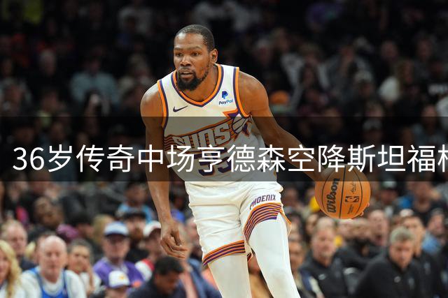 36岁传奇中场亨德森空降斯坦福桥 切尔西夏窗引援达两位数